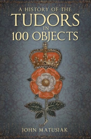 A History of the Tudors in 100 Objects John Matusiak