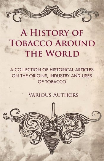 A History of Tobacco Around the World - A Collection of Historical Articles on the Origins, Industry and Uses of Tobacco Various