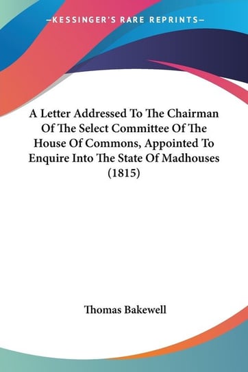 A Letter Addressed To The Chairman Of The Select Committee Of The House Of Commons, Appointed To Enquire Into The State Of Madhouses (1815) Thomas Bakewell