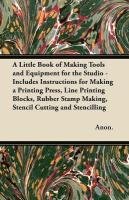 A Little Book of Making Tools and Equipment for the Studio - Includes Instructions for Making a Printing Press, Line Printing Blocks, Rubber Stamp Making, Stencil Cutting and Stencilling Anon., Anon