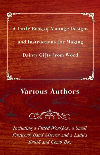 A Little Book of Vintage Designs and Instructions for Making Dainty Gifts from Wood. Including a Fitted Workbox, a Small Fretwork Hand Mirror and a Lady's Brush and Comb Box Various Authors