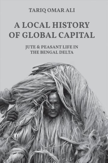 A Local History of Global Capital: Jute and Peasant Life in the Bengal Delta Tariq Omar Ali