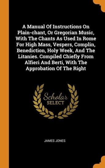 A Manual Of Instructions On Plain-chant, Or Gregorian Music, With The Chants As Used In Rome For High Mass, Vespers, Complin, Benediction, Holy Week, And The Litanies. Compiled Chiefly From Alfieri And Berti, With The Approbation Of The Right Jones James