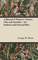 A Manual of Painters' Colours, Oils, and Varnishes - For Students and Practical Men George H. Hurst