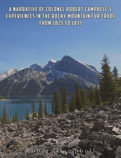 A Narrative of Colonel Robert Campbell's Experiences in the Rocky Mountain Fur Trade from 1825 to 1835 Robert Campbell