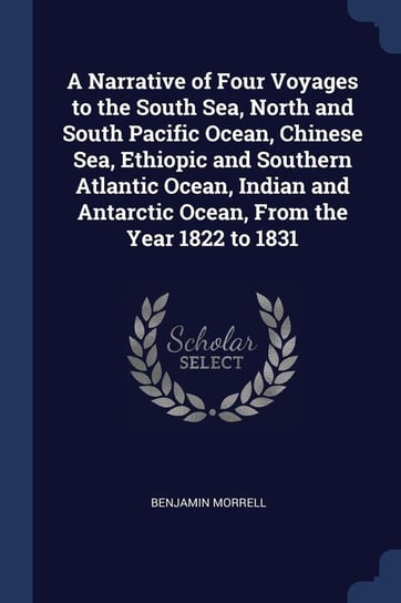 A Narrative of Four Voyages to the South Sea, North and South Pacific Ocean, Chinese Sea, Ethiopic and Southern Atlantic Ocean, Indian and Antarctic Ocean, From the Year 1822 to 1831 Morrell Benjamin