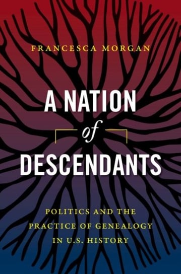 A Nation of Descendants: Politics and the Practice of Genealogy in U.S. History Francesca Morgan