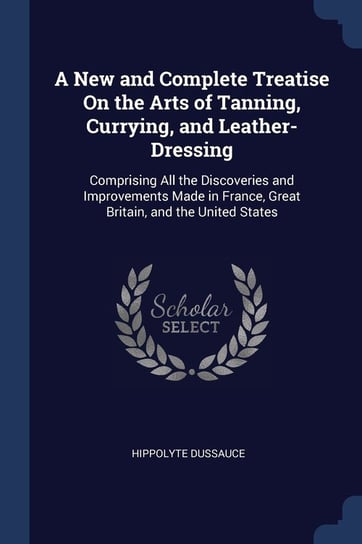 A New and Complete Treatise on the Arts of Tanning, Currying, and Leather-Dressing Hippolyte Dussauce