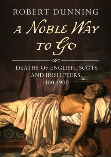 A Noble Way to Go: Deaths of English, Scots and Irish Peers, 1100-1900 Dunning Robert