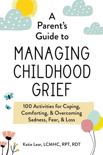 A Parent's Guide to Managing Childhood Grief. 100 Activities for Coping, Comforting, & Overcoming Sadness, Fear, & Loss Katie Lear