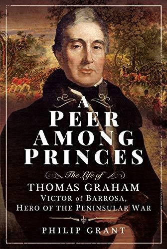A Peer among Princes: The Life of Thomas Graham, Victor of Barrosa, Hero of the Peninsular War Philip Grant