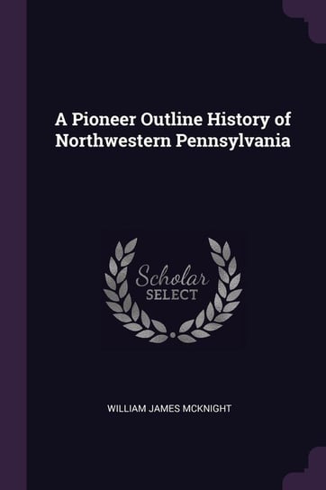 A Pioneer Outline History of Northwestern Pennsylvania Mcknight William James