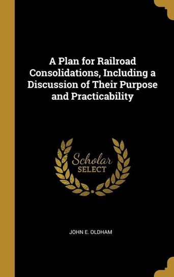 A Plan for Railroad Consolidations, Including a Discussion of Their Purpose and Practicability Oldham John E.