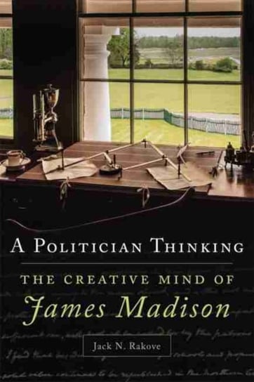 A Politician Thinking: The Creative Mind of James Madison Rakove Jack N.