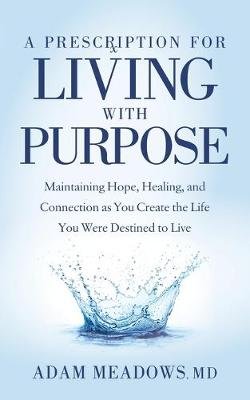 A Prescription for Living with Purpose: Maintaining Hope, Healing and Connection as You Create the Life You Were Destined to Live Adam Meadows