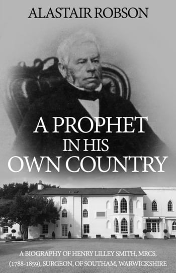 A Prophet in His Own Country: A Biography of Henry Lilley Smith, MRCS, (1788-1859), Surgeon, of Southam, Warwickshire Troubador Publishing