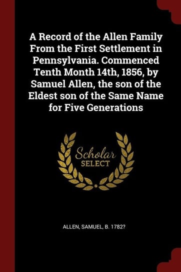 A Record of the Allen Family From the First Settlement in Pennsylvania. Commenced Tenth Month 14th, 1856, by Samuel Allen, the son of the Eldest son of the Same Name for Five Generations Allen Samuel b. 1782?