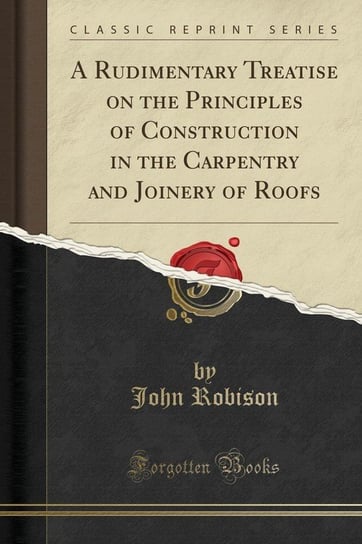A Rudimentary Treatise on the Principles of Construction in the Carpentry and Joinery of Roofs (Classic Reprint) Robison John