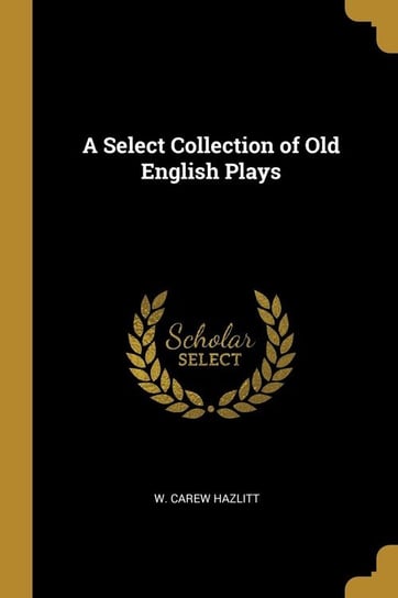 A Select Collection of Old English Plays Hazlitt W. Carew