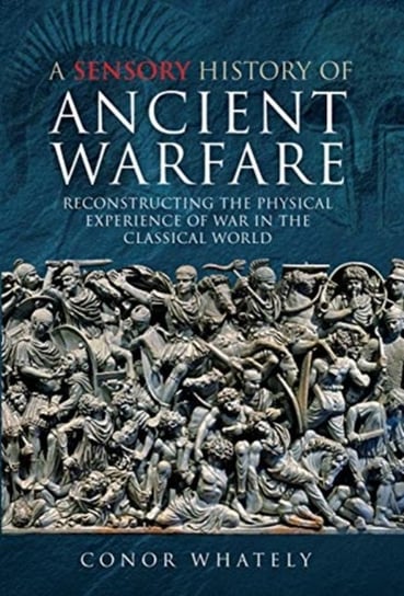 A Sensory History of Ancient Warfare: Reconstructing the Physical Experience of War in the Classical Conor Whately