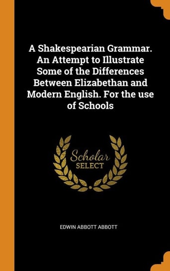 A Shakespearian Grammar. An Attempt to Illustrate Some of the Differences Between Elizabethan and Modern English. For the use of Schools Abbott Edwin Abbott