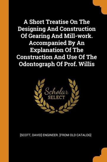 A Short Treatise On The Designing And Construction Of Gearing And Mill-work. Accompanied By An Explanation Of The Construction And Use Of The Odontograph Of Prof. Willis [Scott David] engineer. [from old catal
