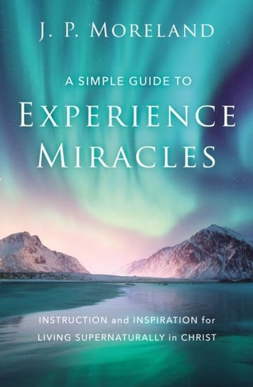 A Simple Guide to Experience Miracles: Instruction and Inspiration for Living Supernaturally in Chri Moreland J.P.