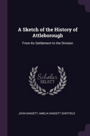 A Sketch of the History of Attleborough: From Its Settlement to the Division John Daggett, Amelia Daggett Sheffield