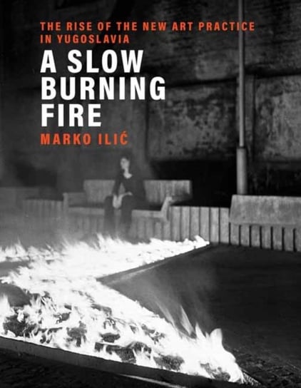 A Slow Burning Fire: The Rise of the New Art Practice in Yugoslavia Marko Ilic