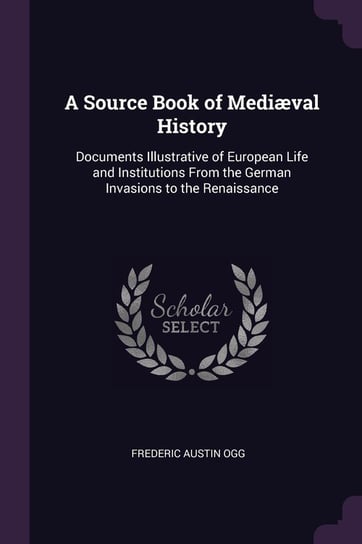 A Source Book of Mediæval History. Documents Illustrative of European Life and Institutions from the German Invasions to the Renaissance Ogg Frederic Austin