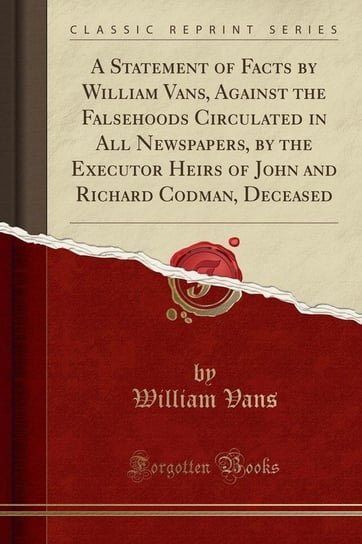 A Statement of Facts by William Vans, Against the Falsehoods Circulated in All Newspapers, by the Executor Heirs of John and Richard Codman, Deceased (Classic Reprint) Vans William