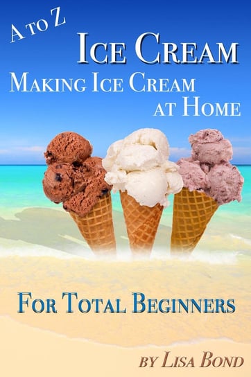 A to Z Ice Cream Making Ice Cream at Home for Total Beginners Lisa Bond