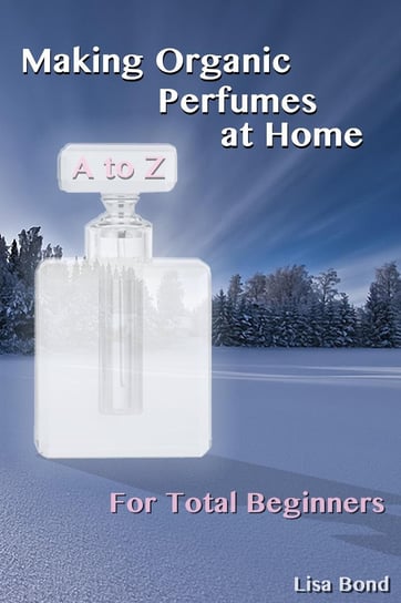A to Z Making Organic Perfumes at Home for Total Beginners Lisa Bond