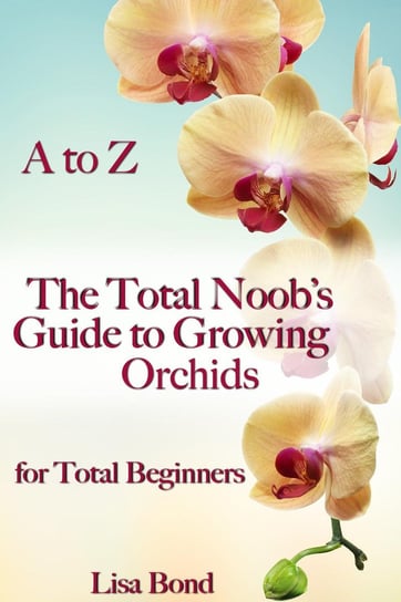 A to Z The Total Noob's Guide to Growing Orchids for Total Beginners Lisa Bond