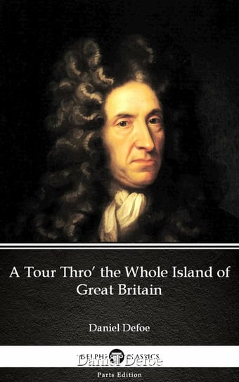 A Tour Thro’ the Whole Island of Great Britain by Daniel Defoe - Delphi Classics (Illustrated) Daniel Defoe