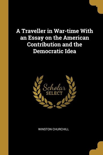 A Traveller in War-time With an Essay on the American Contribution and the Democratic Idea Churchill Winston