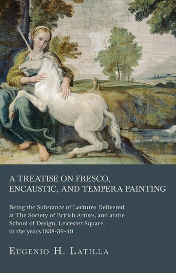 A Treatise on Fresco, Encaustic, and Tempera Painting ; Being the Substance of Lectures Delivered at The Society of British Artists, and at the School of Design, Leicester Square, in the years 1838-39-40 Latilla Eugenio H.