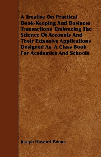A Treatise On Practical Book-Keeping And Business Transactions  Embracing The Science Of Accounts And Their Extensive Applications Designed As  A Class Book For Acadamies And Schools Palmer Joseph Howard