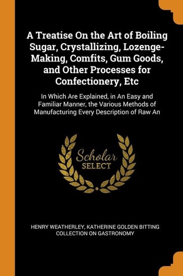 A Treatise On the Art of Boiling Sugar, Crystallizing, Lozenge-Making, Comfits, Gum Goods, and Other Processes for Confectionery, Etc Weatherley Henry