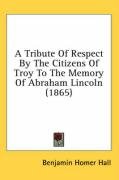 A Tribute of Respect by the Citizens of Troy to the Memory of Abraham Lincoln (1865) Hall Benjamin Homer, Hall Benjamin Homer 1830-1893
