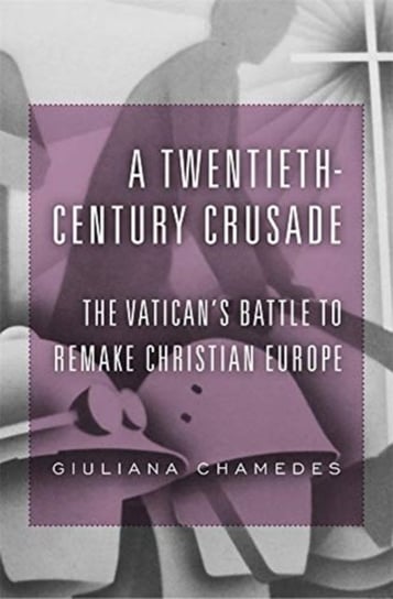 A Twentieth-Century Crusade: The Vaticans Battle to Remake Christian Europe Giuliana Chamedes