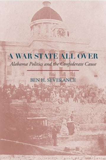 A War State All Over: Alabama Politics and the Confederate Cause Ben H. Severance