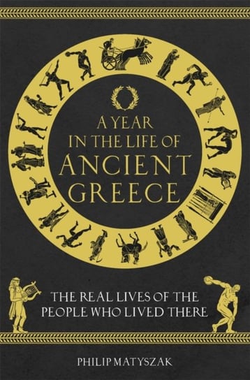 A Year in the Life of Ancient Greece: The Real Lives of the People Who Lived There Philip Matyszak