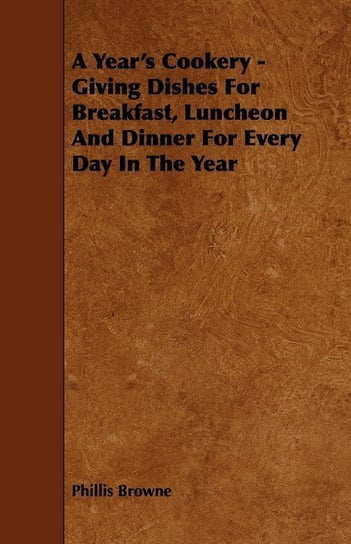 A Year's Cookery - Giving Dishes For Breakfast, Luncheon And Dinner For Every Day In The Year Browne Phillis