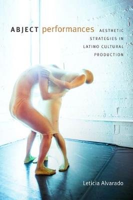 Abject Performances: Aesthetic Strategies in Latino Cultural Production Leticia Alvarado