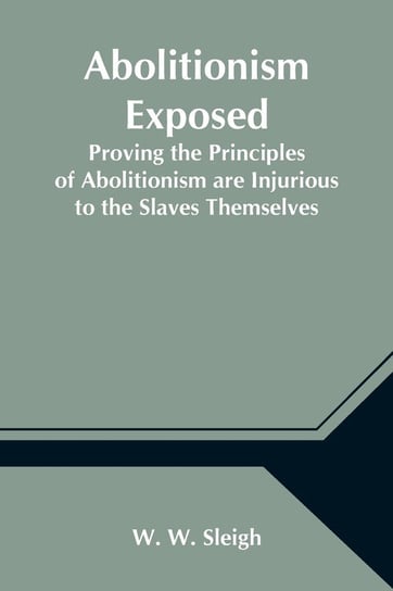 Abolitionism Exposed; Proving the Principles of Abolitionism are Injurious to the Slaves Themselves, Destructive to This Nation, and Contrary to the Express Commands of God W. Sleigh W.