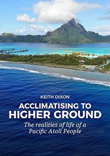 Acclimatising to Higher Ground. The Realities of Life of a Pacific Atoll People Keith Dixon