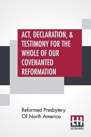 Act, Declaration, & Testimony For The Whole Of Our Covenanted Reformation, As Attained To, And Established In Britain And Ireland; Particularly Betwixt The Years 1638 And 1649, Inclusive. As, Also, Against All The Steps Of Defection From Said Reformation, Reformed Presbytery Of North America