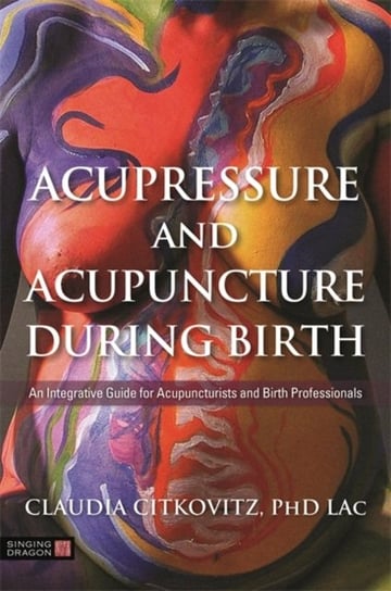 Acupressure and Acupuncture during Birth: An Integrative Guide for Acupuncturists and Birth Professi Claudia Citkovitz