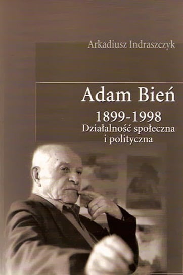 Adam Bień 1899-1998. Działalność Społeczna i Polityczna Indraszczyk Arkadiusz